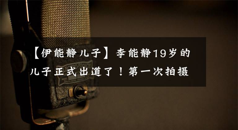 【伊能静儿子】李能静19岁的儿子正式出道了!第一次拍摄时尚大片变身,脸部被撞的邓伦泰像亲生父亲一样。