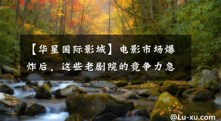 【华星国际影城】电影市场爆炸后，这些老剧院的竞争力急剧下降！