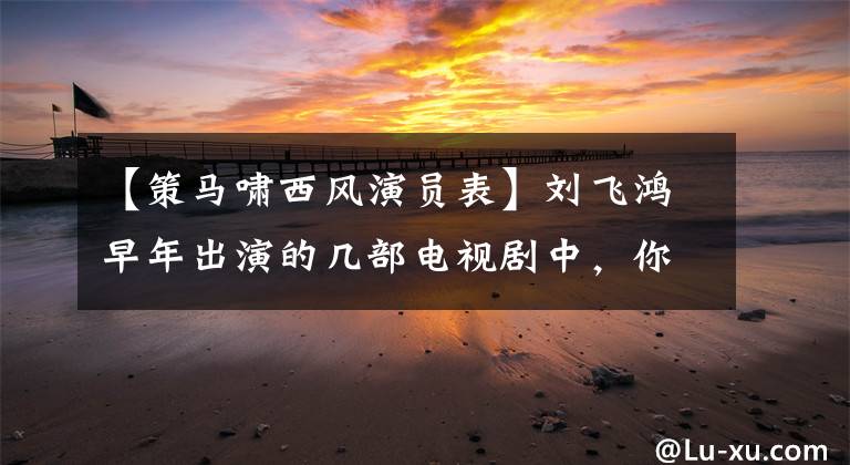 【策马啸西风演员表】刘飞鸿早年出演的几部电视剧中，你看过哪部电视剧？