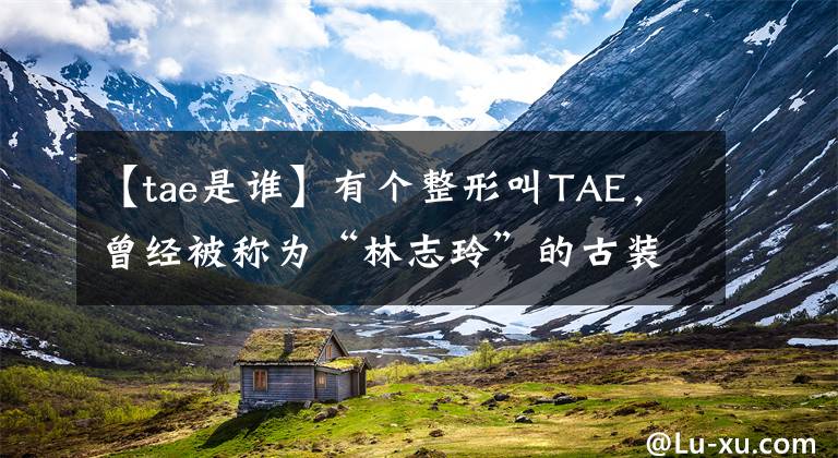 【tae是谁】有个整形叫TAE,曾经被称为“林志玲”的古装男神,现在37岁了。