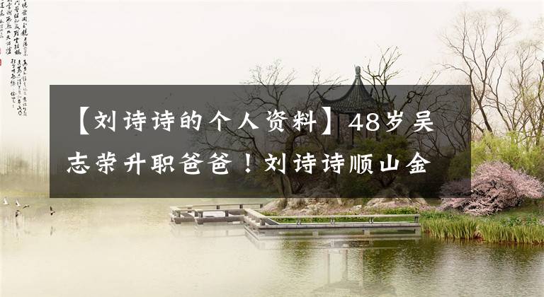 【刘诗诗的个人资料】48岁吴志荣升职爸爸!刘诗诗顺山金牛座少年