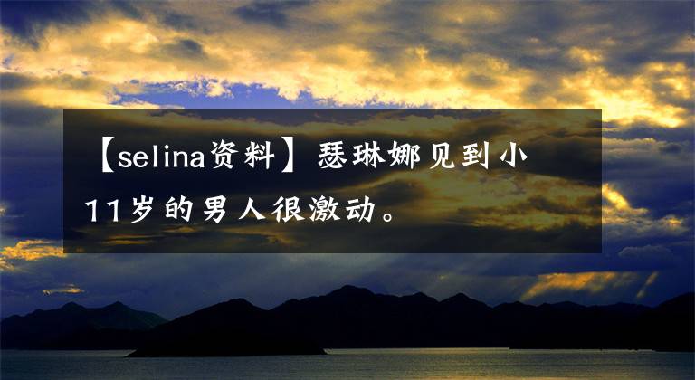 【selina资料】瑟琳娜见到小11岁的男人很激动。