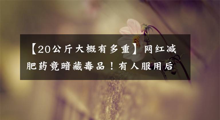 【20公斤大概有多重】网红减肥药竟暗藏毒品！有人服用后毒检阳性！啥情况？