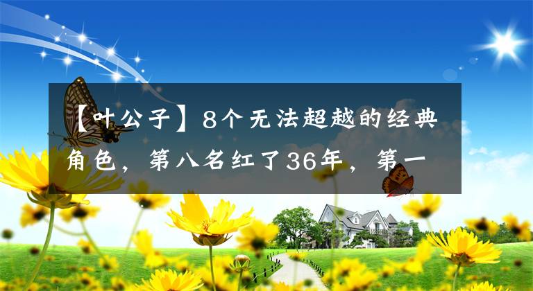 【叶公子】8个无法超越的经典角色，第八名红了36年，第一名无人撼动