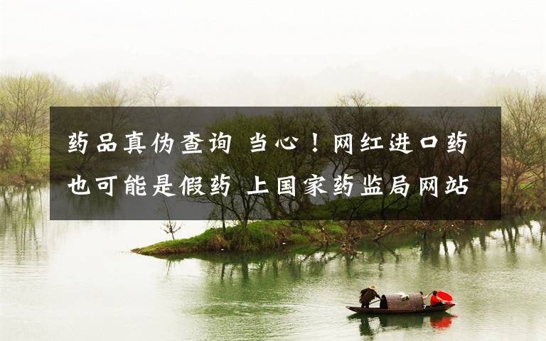 药品真伪查询 当心!网红进口药也可能是假药 上国家药监局网站可查真伪