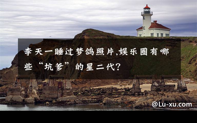 李天一睡过梦鸽照片,娱乐圈有哪些“坑爹”的星二代?