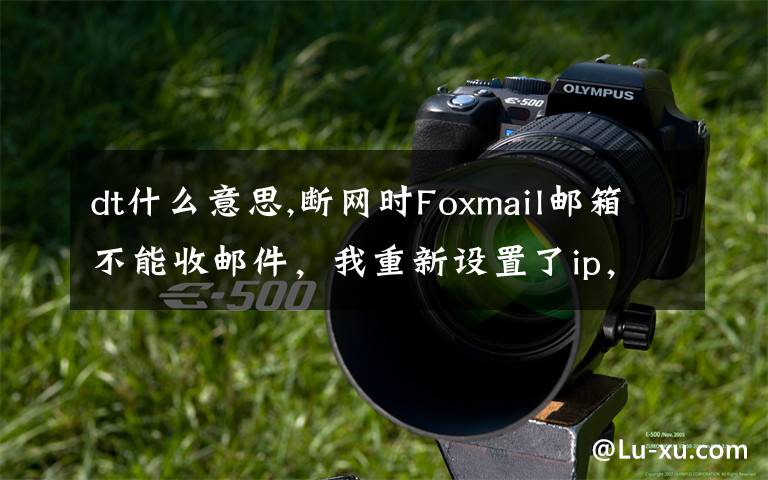 dt什么意思,断网时Foxmail邮箱不能收邮件，我重新设置了ip，网页打开没问题，但还是收不了邮件，求教怎么解决，谢谢