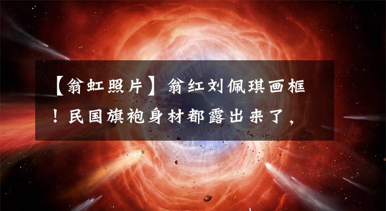 【翁虹照片】翁红刘佩琪画框！民国旗袍身材都露出来了，抢了张兆光、陈佩斯、光头、造型镜。