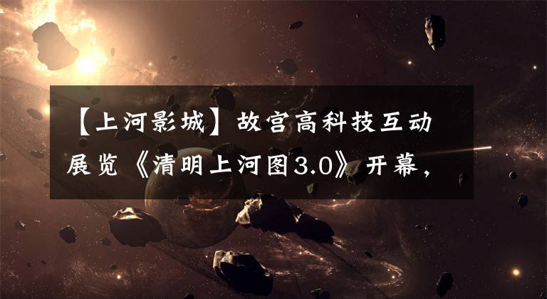 【上河影城】故宫高科技互动展览《清明上河图3.0》开幕,下周免费预约体验