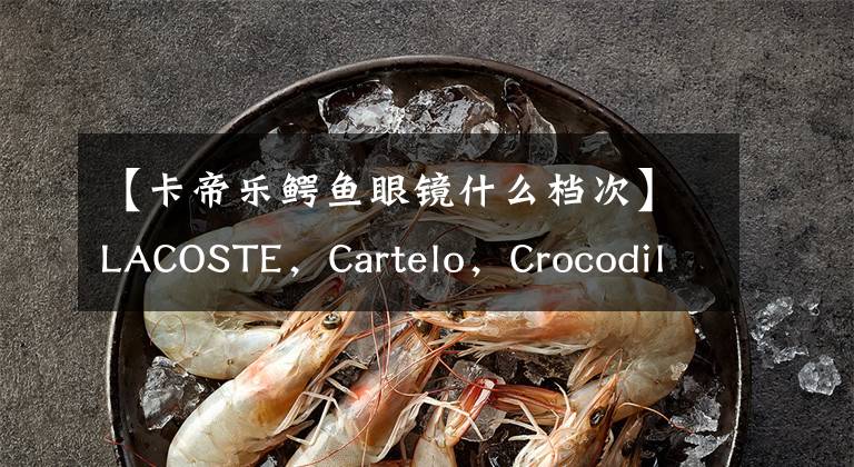 【卡帝乐鳄鱼眼镜什么档次】LACOSTE,Cartelo,Crocodile,到底哪个才是真正的鳄鱼?