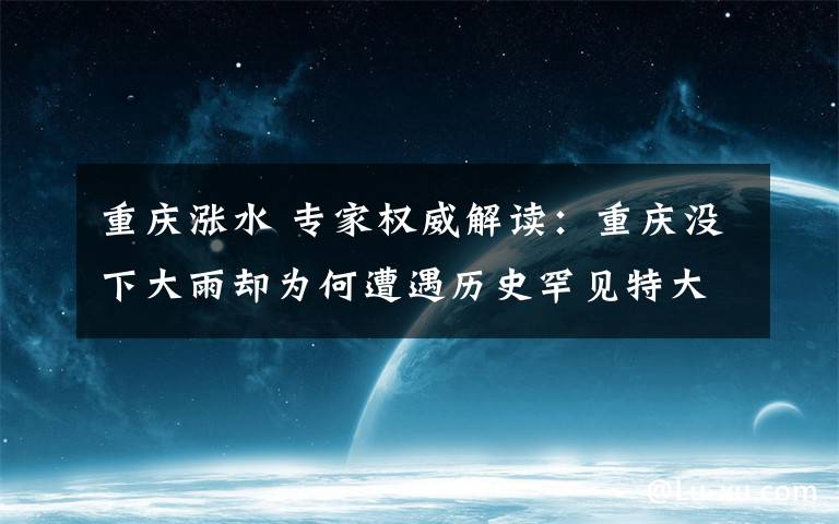 重庆涨水 专家权威解读:重庆没下大雨却为何遭遇历史罕见特大洪水?