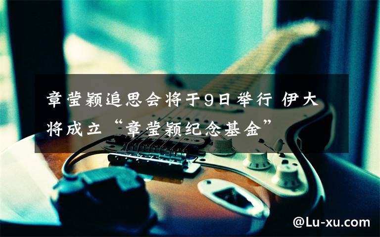 章莹颖追思会将于9日举行 伊大将成立“章莹颖纪念基金”