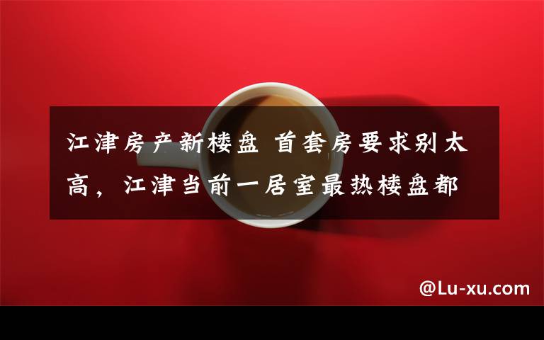 江津房产新楼盘 首套房要求别太高,江津当前一居室最热楼盘都在这了
