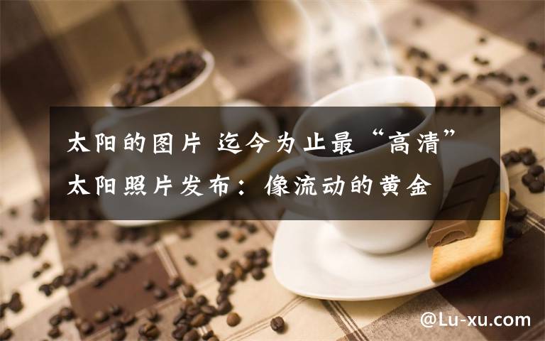 太阳的图片 迄今为止最“高清”太阳照片发布：像流动的黄金