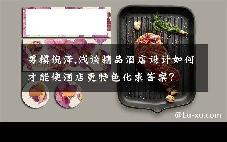 男模倪泽,浅谈精品酒店设计如何才能使酒店更特色化求答案？