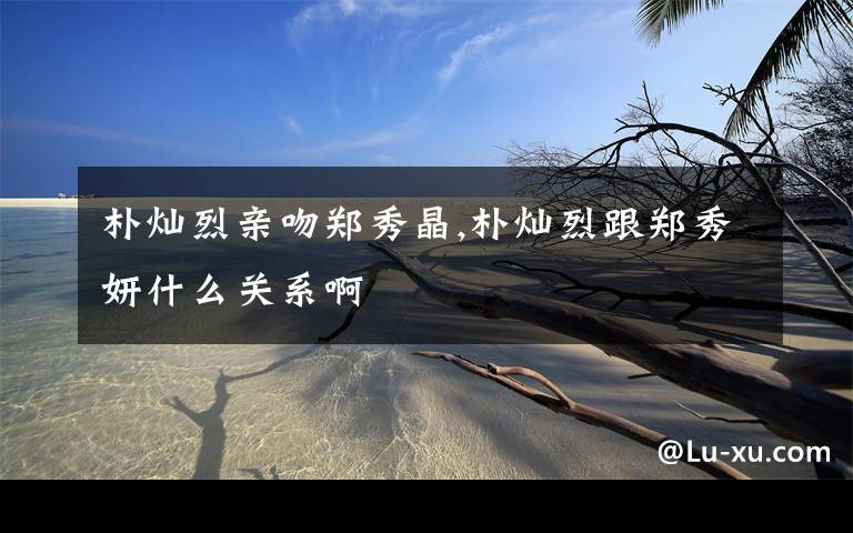 朴灿烈亲吻郑秀晶,朴灿烈跟郑秀妍什么关系啊