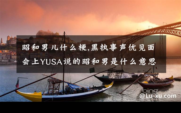 昭和男儿什么梗,黑执事声优见面会上YUSA说的昭和男是什么意思？平成男又是什么意思？