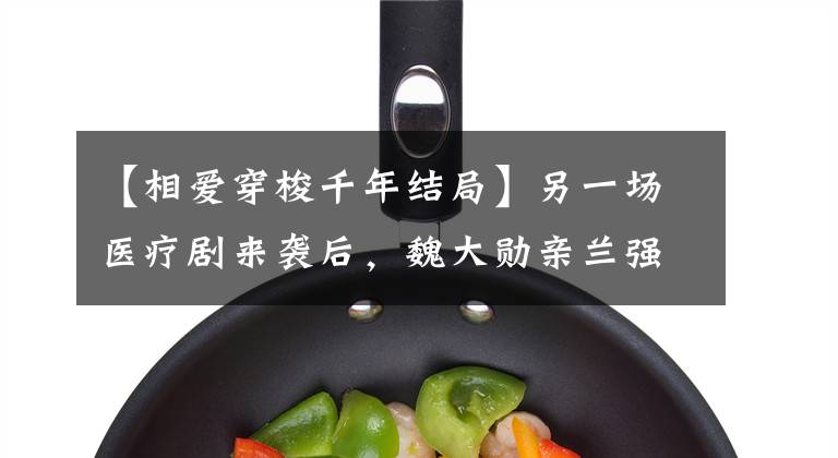 【相爱穿梭千年结局】另一场医疗剧来袭后,魏大勋亲兰强强联合能否再次带来“爆款”?