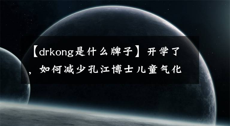 【drkong是什么牌子】开学了,如何减少孔江博士儿童气化?