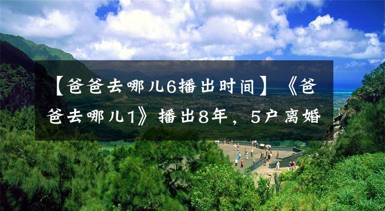 【爸爸去哪儿6播出时间】《爸爸去哪儿1》播出8年,5户离婚两对,网友:有点遗憾