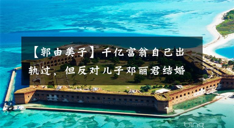 【郭由美子】千亿富翁自己出轨过，但反对儿子邓丽君结婚，最终让儿子和日本姑娘结婚。