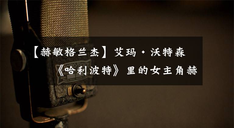 【赫敏格兰杰】艾玛·沃特森：《哈利波特》里的女主角赫敏，童星出身的才女演员