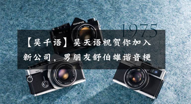 【吴千语】吴天语祝贺你加入新公司，男朋友舒伯雄谐音梗秀爱：呃，你从白头到老。