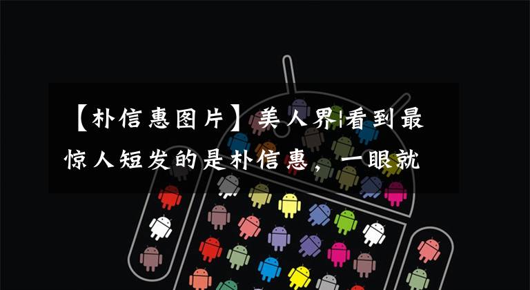 【朴信惠图片】美人界|看到最惊人短发的是朴信惠，一眼就梦想着《原来是美男啊》