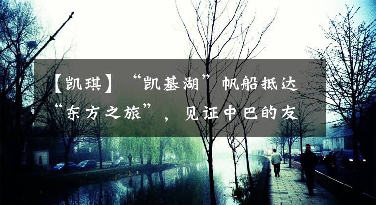 【凯琪】“凯基湖”帆船抵达“东方之旅”,见证中巴的友谊。