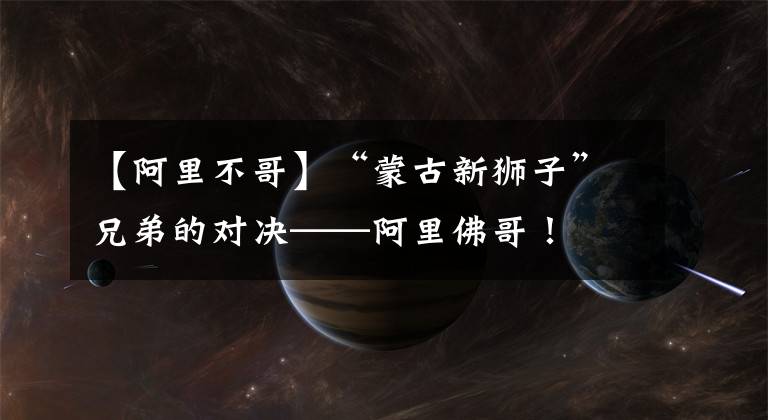 【阿里不哥】“蒙古新狮子”兄弟的对决——阿里佛哥！