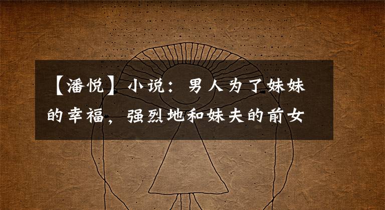 【潘悦】小说:男人为了妹妹的幸福,强烈地和妹夫的前女友结婚,穿着睡衣来到公司。