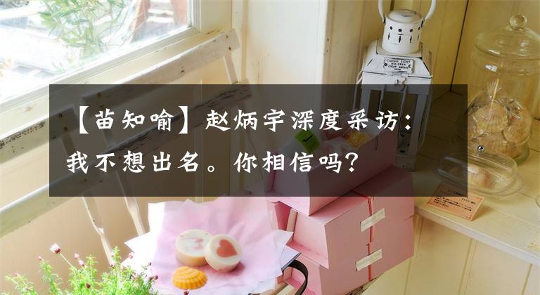 【苗知喻】赵炳宇深度采访:我不想出名。你相信吗?