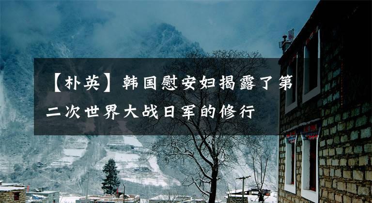 【朴英】韩国慰安妇揭露了第二次世界大战日军的修行
