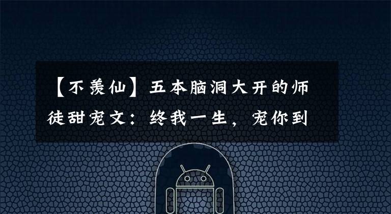 【不羡仙】五本脑洞大开的师徒甜宠文：终我一生，宠你到老
