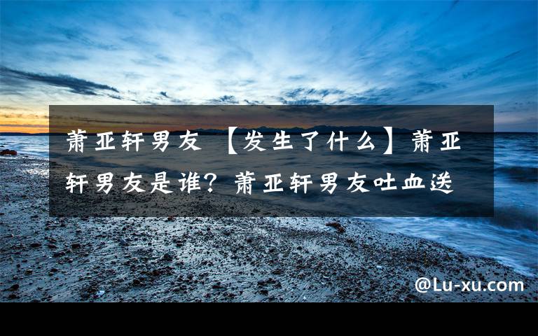萧亚轩男友 【发生了什么】萧亚轩男友是谁?萧亚轩男友吐血送医到底怎么回事?