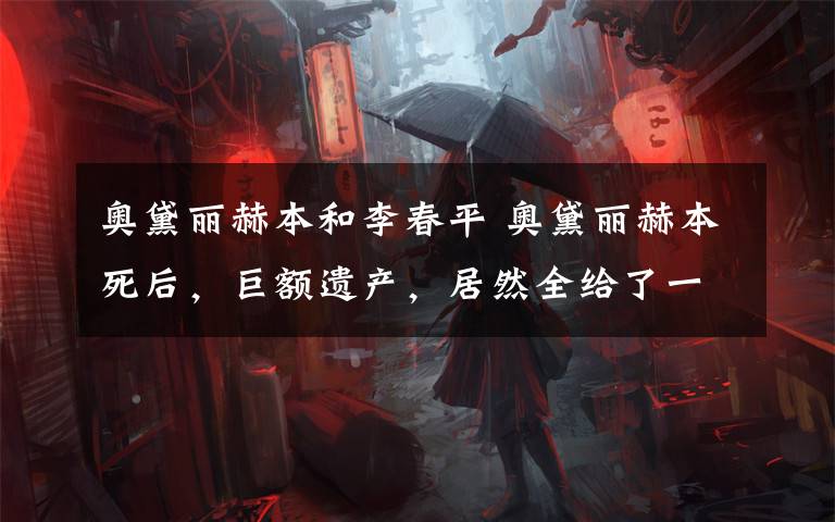 奥黛丽赫本和李春平 奥黛丽赫本死后,巨额遗产,居然全给了一个中国人?