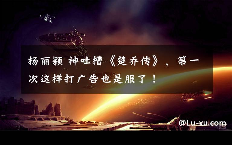 杨丽颖 神吐槽《楚乔传》,第一次这样打广告也是服了!