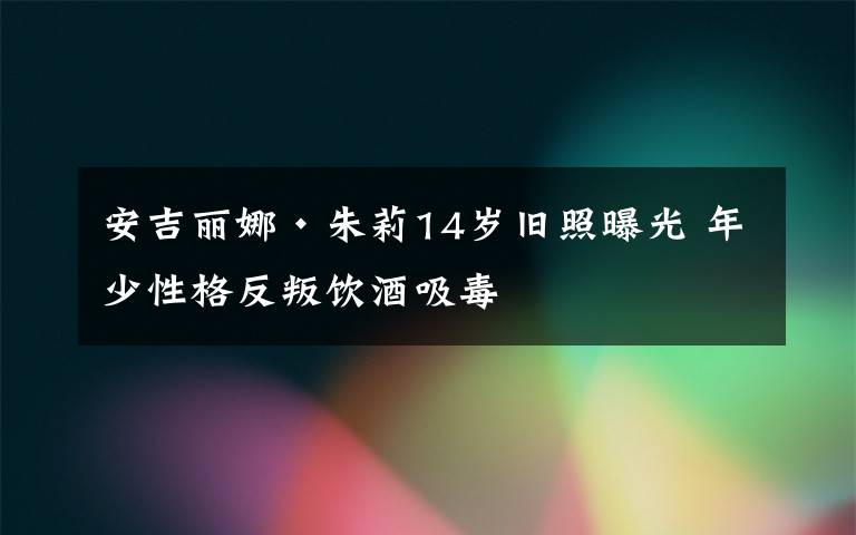 安吉丽娜·朱莉14岁旧照曝光 年少性格反叛饮酒吸毒