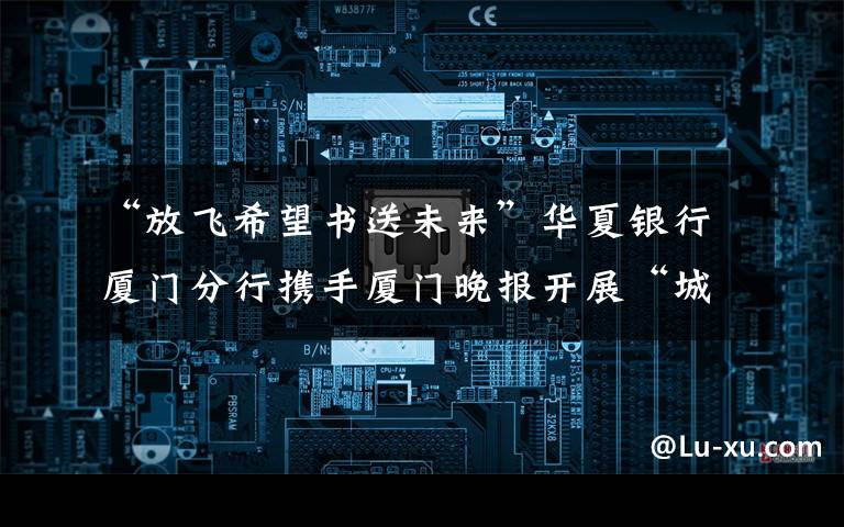 “放飞希望书送未来”华夏银行厦门分行携手厦门晚报开展“城中村儿童筑梦计划”