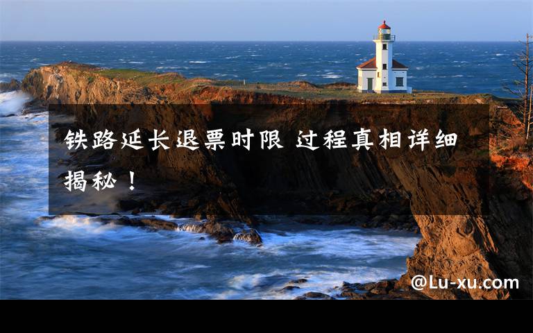 铁路延长退票时限 过程真相详细揭秘!