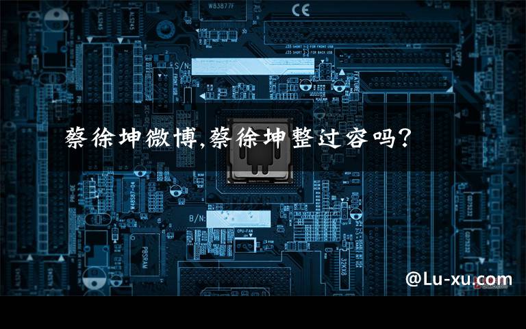 蔡徐坤微博,蔡徐坤整过容吗?