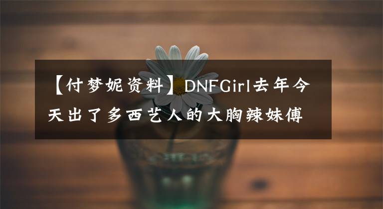 【付梦妮资料】DNFGirl去年今天出了多西艺人的大胸辣妹傅梦妮。