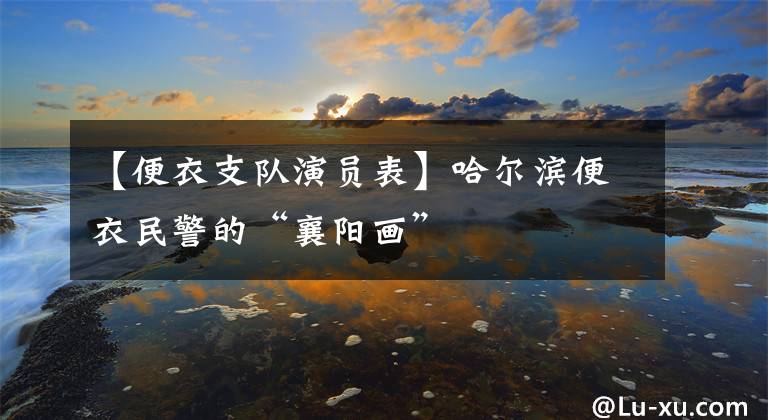 【便衣支队演员表】哈尔滨便衣民警的“襄阳画”