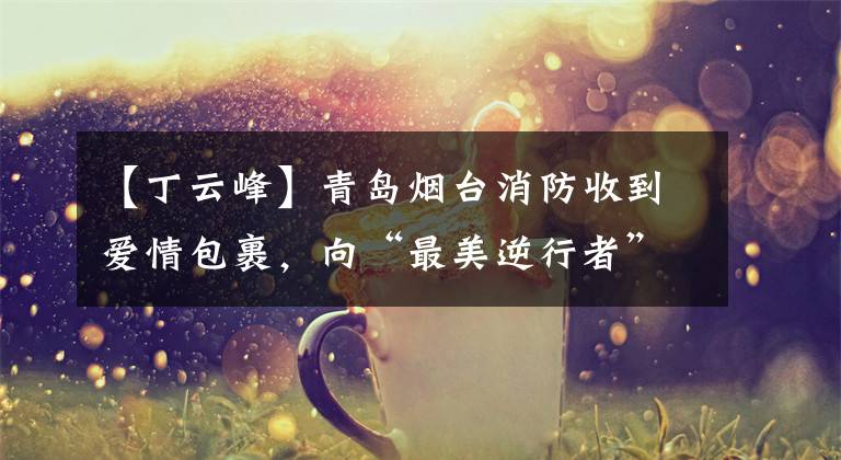 【丁云峰】青岛烟台消防收到爱情包裹,向“最美逆行者”致敬。