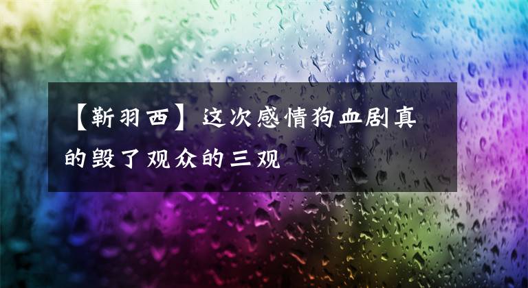 【靳羽西】这次感情狗血剧真的毁了观众的三观