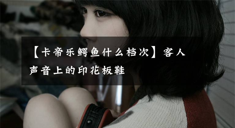 【卡帝乐鳄鱼什么档次】客人声音上的印花板鞋