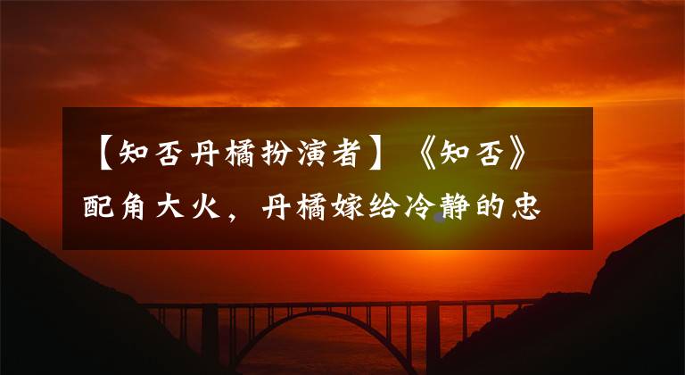【知否丹橘扮演者】《知否》配角大火,丹橘嫁给冷静的忠诚圈粉比梅兰更美丽!