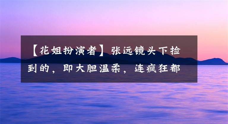 【花姐扮演者】张远镜头下捡到的,即大胆温柔,连疯狂都令人吃惊