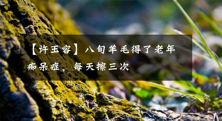 【许玉容】八旬羊毛得了老年痴呆症,每天擦三次