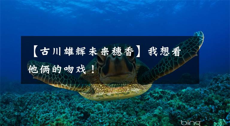 【古川雄辉未来穗香】我想看他俩的吻戏!